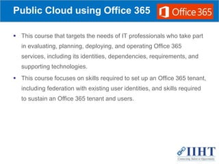 Public Cloud using Office 365
 This course that targets the needs of IT professionals who take part
in evaluating, planning, deploying, and operating Office 365
services, including its identities, dependencies, requirements, and
supporting technologies.
 This course focuses on skills required to set up an Office 365 tenant,
including federation with existing user identities, and skills required
to sustain an Office 365 tenant and users.
 
