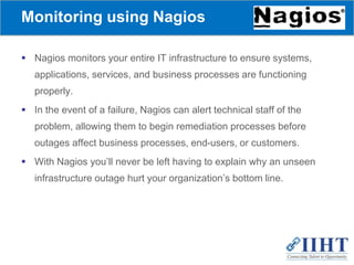 Monitoring using Nagios
 Nagios monitors your entire IT infrastructure to ensure systems,
applications, services, and business processes are functioning
properly.
 In the event of a failure, Nagios can alert technical staff of the
problem, allowing them to begin remediation processes before
outages affect business processes, end-users, or customers.
 With Nagios you’ll never be left having to explain why an unseen
infrastructure outage hurt your organization’s bottom line.
 