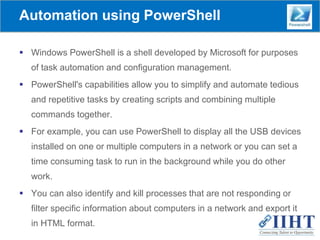 Automation using PowerShell
 Windows PowerShell is a shell developed by Microsoft for purposes
of task automation and configuration management.
 PowerShell's capabilities allow you to simplify and automate tedious
and repetitive tasks by creating scripts and combining multiple
commands together.
 For example, you can use PowerShell to display all the USB devices
installed on one or multiple computers in a network or you can set a
time consuming task to run in the background while you do other
work.
 You can also identify and kill processes that are not responding or
filter specific information about computers in a network and export it
in HTML format.
 