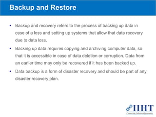 Backup and Restore
 Backup and recovery refers to the process of backing up data in
case of a loss and setting up systems that allow that data recovery
due to data loss.
 Backing up data requires copying and archiving computer data, so
that it is accessible in case of data deletion or corruption. Data from
an earlier time may only be recovered if it has been backed up.
 Data backup is a form of disaster recovery and should be part of any
disaster recovery plan.
 