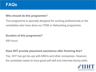 FAQs
Who should do this programme?
This programme is specially designed for working professionals or the
candidates who have done our ITMS or Networking programme.
Duration of this programme?
400 hours
Does IIHT provide placement assistance after finishing this?
Yes, IIHT has got tie-ups with MNCs and other companies. However,
the candidate needs to have good soft skill and interview-facing skills.
 