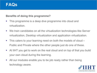 FAQs
Benefits of doing this programme?
 This programme is a deep dive programme into cloud and
virtualization.
 We train candidates on all the virtualization technologies like Server
virtualization, Desktop virtualization and application virtualization.
 This caters to your learning need on both the models of cloud –
Public and Private where the other people just do one of these.
 At IIHT you get to work on the real cloud and on top of that you build
your own cloud during the learning.
 All our modules enable you to be job ready rather than being
technology aware.
 