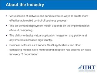 About the Industry
 Virtualization of software and servers creates ways to create more
effective automated control of business process.
 The on-demand deployment model depends on the implementation
of cloud computing.
 The ability to deploy virtual application images on any platform at
any time has increased significantly.
 Business software as a service SaaS applications and cloud
computing models have matured and adoption has become an issue
for every IT department.
 