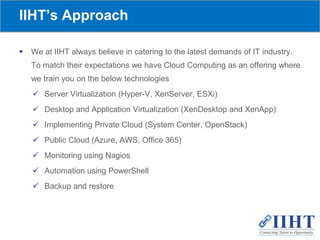 IIHT’s Approach
 We at IIHT always believe in catering to the latest demands of IT industry.
To match their expectations we have Cloud Computing as an offering where
we train you on the below technologies
 Server Virtualization (Hyper-V, XenServer, ESXi)
 Desktop and Application Virtualization (XenDesktop and XenApp)
 Implementing Private Cloud (System Center, OpenStack)
 Public Cloud (Azure, AWS, Office 365)
 Monitoring using Nagios
 Automation using PowerShell
 Backup and restore
 