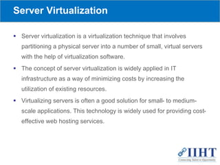 Server Virtualization
 Server virtualization is a virtualization technique that involves
partitioning a physical server into a number of small, virtual servers
with the help of virtualization software.
 The concept of server virtualization is widely applied in IT
infrastructure as a way of minimizing costs by increasing the
utilization of existing resources.
 Virtualizing servers is often a good solution for small- to medium-
scale applications. This technology is widely used for providing cost-
effective web hosting services.
 