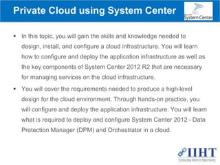 Private Cloud using System Center
 In this topic, you will gain the skills and knowledge needed to
design, install, and configure a cloud infrastructure. You will learn
how to configure and deploy the application infrastructure as well as
the key components of System Center 2012 R2 that are necessary
for managing services on the cloud infrastructure.
 You will cover the requirements needed to produce a high-level
design for the cloud environment. Through hands-on practice, you
will configure and deploy the application infrastructure. You will learn
what is required to deploy and configure System Center 2012 - Data
Protection Manager (DPM) and Orchestrator in a cloud.
 