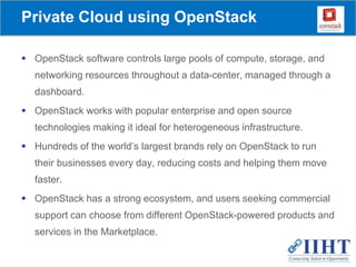 Private Cloud using OpenStack
 OpenStack software controls large pools of compute, storage, and
networking resources throughout a data-center, managed through a
dashboard.
 OpenStack works with popular enterprise and open source
technologies making it ideal for heterogeneous infrastructure.
 Hundreds of the world’s largest brands rely on OpenStack to run
their businesses every day, reducing costs and helping them move
faster.
 OpenStack has a strong ecosystem, and users seeking commercial
support can choose from different OpenStack-powered products and
services in the Marketplace.
 
