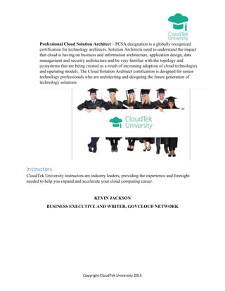 Copyright CloudTek University 2015
Professional Cloud Solution Architect – PCSA designation is a globally recognized
certification for technology architects. Solution Architects need to understand the impact
that cloud is having on business and information architecture, application design, data
management and security architecture and be very familiar with the topology and
ecosystems that are being created as a result of increasing adoption of cloud technologies
and operating models. The Cloud Solution Architect certification is designed for senior
technology professionals who are architecting and designing the future generation of
technology solutions.
Instructors
CloudTek University instructors are industry leaders, providing the experience and foresight
needed to help you expand and accelerate your cloud computing career.
KEVIN JACKSON
BUSINESS EXECUTIVE AND WRITER, GOVCLOUD NETWORK
 