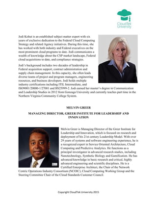 Copyright CloudTek University 2015
Jodi Kohut is an established subject matter expert with six
years of exclusive dedication to the Federal Cloud Computing
Strategy and related Agency initiatives. During this time, she
has worked with both industry and Federal executives on the
most prominent cloud programs to date. Jodi communicates a
wealth of knowledge about the CSP market landscape, Federal
cloud acquisitions to date, and compliance strategies.
Jodi’s background includes two decades of leadership in
Federal acquisition support, contract administration and
supply chain management. In this capacity, she often leads
diverse teams of project and program managers, engineering
resources, and business developers. Jodi holds multiple
industry certifications including ITIL Intermediate, and
ISO9001/20000-1/27001 and BS25999-2. Jodi earned her master’s degree in Communication
and Leadership Studies in 2012 from Gonzaga University and currently teaches part time in the
Northern Virginia Community College System.
MELVIN GREER
MANAGING DIRECTOR, GREER INSTITUTE FOR LEADERSHIP AND
INNOVATION
Melvin Greer is Managing Director of the Greer Institute for
Leadership and Innovation, which is focused on research and
deployment of his 21st century Leadership Model. With over
29 years of systems and software engineering experience, he is
a recognized expert in Service Oriented Architecture, Cloud
Computing and Predictive Analytics. He functions as a
principal investigator in advanced research studies, including
Nanotechnology, Synthetic Biology and Gamification. He has
advanced knowledge in basic research and critical, highly
advanced engineering and scientific disciplines. He is a
Certified Enterprise Architect, the Chair of the Network
Centric Operations Industry Consortium (NCOIC), Cloud Computing Working Group and the
Steering Committee Chair of the Cloud Standards Customer Council.
 