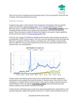Copyright CloudTek University 2015
There are two types of emerging cloud computing careers: IT pros with specific cloud skills and
IT admins with cloud architecture know-how.
How Do I Choose
Companies that require vendor-specific cloud computing or development skills are typically
already committed to a specific cloud provider, such as Amazon Web Services (AWS),
Microsoft Azure or Google Cloud Platform. These are typically team member positions, tied to
emerging DevOps automation tools and processes and usually in newly formed enterprise
groups. These roles require a depth of technical knowledge in very specific vendor capabilities
and account for the majority of cloud computing jobs today.
In the last year, Google Cloud Platform and Microsoft Azure have shown stronger growth rates,
exceeding that of AWS in some respects. This led to more job openings that focus on Google and
Microsoft, a trend that will likely continue as enterprises use a mix of public cloud providers.
However, IBM, HP, Verizon and CenturyLink are still in the mix, generating demand for jobs
related to their own cloud platforms.
Vendor-neutral cloud training teaches best practices and principles that helps organizations
develop and execute strategies that meet the enterprise’s business needs. Since a shift to cloud
computing is a complete business transformation, it also requires changes in people, processes,
and technologies. These are typically team leader positions, that also demand associated
industry experience and a breath of technical knowledge.
Vendor specific certifications takes you down the educational path that the vendor believes is the
minimum required to support their product at that level. A vendor-neutral certification leads you
 