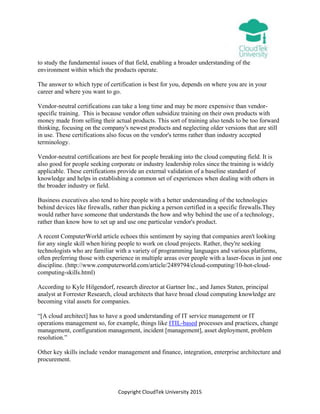 Copyright CloudTek University 2015
to study the fundamental issues of that field, enabling a broader understanding of the
environment within which the products operate.
The answer to which type of certification is best for you, depends on where you are in your
career and where you want to go.
Vendor-neutral certifications can take a long time and may be more expensive than vendor-
specific training. This is because vendor often subsidize training on their own products with
money made from selling their actual products. This sort of training also tends to be too forward
thinking, focusing on the company's newest products and neglecting older versions that are still
in use. These certifications also focus on the vendor's terms rather than industry accepted
terminology.
Vendor-neutral certifications are best for people breaking into the cloud computing field. It is
also good for people seeking corporate or industry leadership roles since the training is widely
applicable. These certifications provide an external validation of a baseline standard of
knowledge and helps in establishing a common set of experiences when dealing with others in
the broader industry or field.
Business executives also tend to hire people with a better understanding of the technologies
behind devices like firewalls, rather than picking a person certified in a specific firewalls.They
would rather have someone that understands the how and why behind the use of a technology,
rather than know how to set up and use one particular vendor's product.
A recent ComputerWorld article echoes this sentiment by saying that companies aren't looking
for any single skill when hiring people to work on cloud projects. Rather, they're seeking
technologists who are familiar with a variety of programming languages and various platforms,
often preferring those with experience in multiple areas over people with a laser-focus in just one
discipline. (http://www.computerworld.com/article/2489794/cloud-computing/10-hot-cloud-
computing-skills.html)
According to Kyle Hilgendorf, research director at Gartner Inc., and James Staten, principal
analyst at Forrester Research, cloud architects that have broad cloud computing knowledge are
becoming vital assets for companies.
“[A cloud architect] has to have a good understanding of IT service management or IT
operations management so, for example, things like ITIL-based processes and practices, change
management, configuration management, incident [management], asset deployment, problem
resolution.”
Other key skills include vendor management and finance, integration, enterprise architecture and
procurement.
 