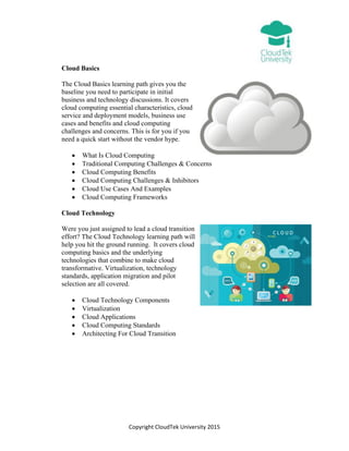Copyright CloudTek University 2015
Cloud Basics
The Cloud Basics learning path gives you the
baseline you need to participate in initial
business and technology discussions. It covers
cloud computing essential characteristics, cloud
service and deployment models, business use
cases and benefits and cloud computing
challenges and concerns. This is for you if you
need a quick start without the vendor hype.
 What Is Cloud Computing
 Traditional Computing Challenges & Concerns
 Cloud Computing Benefits
 Cloud Computing Challenges & Inhibitors
 Cloud Use Cases And Examples
 Cloud Computing Frameworks
Cloud Technology
Were you just assigned to lead a cloud transition
effort? The Cloud Technology learning path will
help you hit the ground running. It covers cloud
computing basics and the underlying
technologies that combine to make cloud
transformative. Virtualization, technology
standards, application migration and pilot
selection are all covered.
 Cloud Technology Components
 Virtualization
 Cloud Applications
 Cloud Computing Standards
 Architecting For Cloud Transition
 