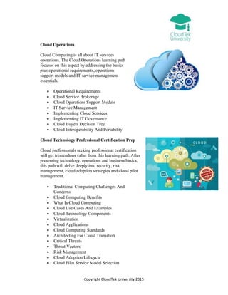 Copyright CloudTek University 2015
Cloud Operations
Cloud Computing is all about IT services
operations. The Cloud Operations learning path
focuses on this aspect by addressing the basics
plus operational requirements, operations
support models and IT service management
essentials.
 Operational Requirements
 Cloud Service Brokerage
 Cloud Operations Support Models
 IT Service Management
 Implementing Cloud Services
 Implementing IT Governance
 Cloud Buyers Decision Tree
 Cloud Interoperability And Portability
Cloud Technology Professional Certification Prep
Cloud professionals seeking professional certification
will get tremendous value from this learning path. After
presenting technology, operations and business basics,
this path will delve deeply into security, risk
management, cloud adoption strategies and cloud pilot
management.
 Traditional Computing Challenges And
Concerns
 Cloud Computing Benefits
 What Is Cloud Computing
 Cloud Use Cases And Examples
 Cloud Technology Components
 Virtualization
 Cloud Applications
 Cloud Computing Standards
 Architecting For Cloud Transition
 Critical Threats
 Threat Vectors
 Risk Management
 Cloud Adoption Lifecycle
 Cloud Pilot Service Model Selection
 