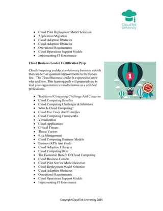 Copyright CloudTek University 2015
 Cloud Pilot Deployment Model Selection
 Application Migration
 Cloud Adoption Obstacles
 Cloud Adoption Obstacles
 Operational Requirements
 Cloud Operations Support Models
 Implementing IT Governance
Cloud Business Leader Certification Prep
Cloud computing enables revolutionary business models
that can deliver quantum improvements to the bottom
line. The Cloud Business Leader is expected to know
why and how. This learning path will prepared you to
lead your organization’s transformation as a certified
professional.
 Traditional Computing Challenge And Concerns
 Cloud Computing Benefits
 Cloud Computing Challenges & Inhibitors
 What Is Cloud Computing?
 Cloud Use Cases And Examples
 Cloud Computing Frameworks
 Virtualization
 Cloud Applications
 Critical Threats
 Threat Vectors
 Risk Management
 Cloud Computing Business Models
 Business KPIs And Goals
 Cloud Adoption Lifecycle
 Cloud Computing ROI
 The Economic Benefit Of Cloud Computing
 Cloud Business Context
 Cloud Pilot Service Model Selection
 Cloud Deployment Model Selection
 Cloud Adoption Obstacles
 Operational Requirements
 Cloud Operations Support Models
 Implementing IT Governance
 