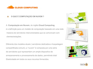 CLOUD COMPUTING O QUE É COMPUTAÇÃO EM NUVEM ?A  Computação em Nuvem, do inglês Cloud Computing, é a definição para um modelo de computação baseado em uma rede massiva de servidores interconectados que se comunicam com clientes/estações. Diferente dos modelos atuais ( servidores dedicados e hospedagemcompartilhada comum), a “nuvem” é composta por uma sériede servidores que representam um amplo dispositivo dearmazenamento e processamento de dados, permitindo totalElasticidade em todos os seus recursos fornecidos.     
