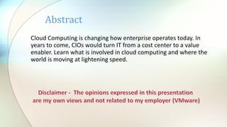 Abstract
Cloud Computing is changing how enterprise operates today. In
years to come, CIOs would turn IT from a cost center to a value
enabler. Learn what is involved in cloud computing and where the
world is moving at lightening speed.

 