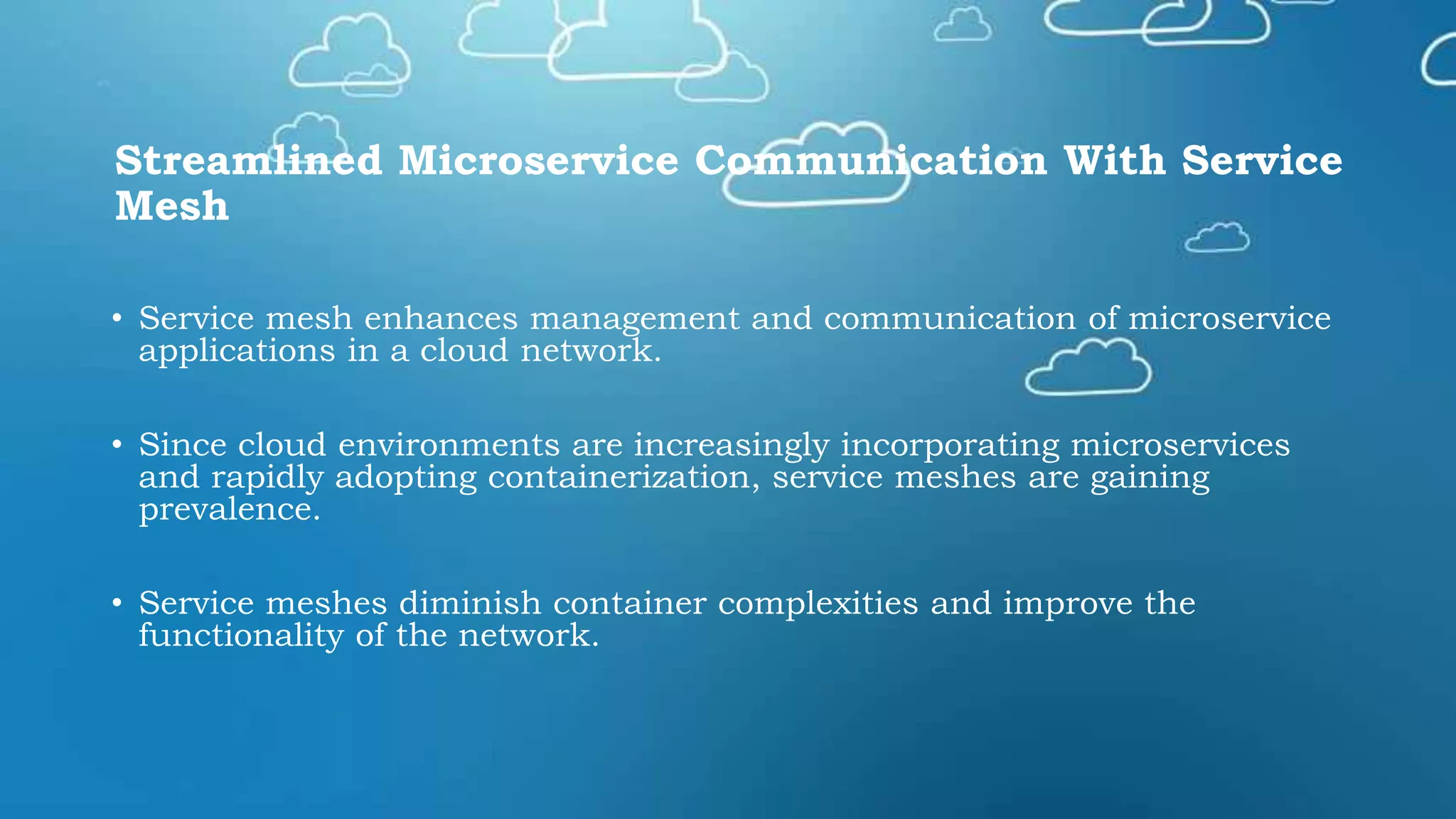 Streamlined Microservice Communication With Service
Mesh
• Service mesh enhances management and communication of microservice
applications in a cloud network.
• Since cloud environments are increasingly incorporating microservices
and rapidly adopting containerization, service meshes are gaining
prevalence.
• Service meshes diminish container complexities and improve the
functionality of the network.
 