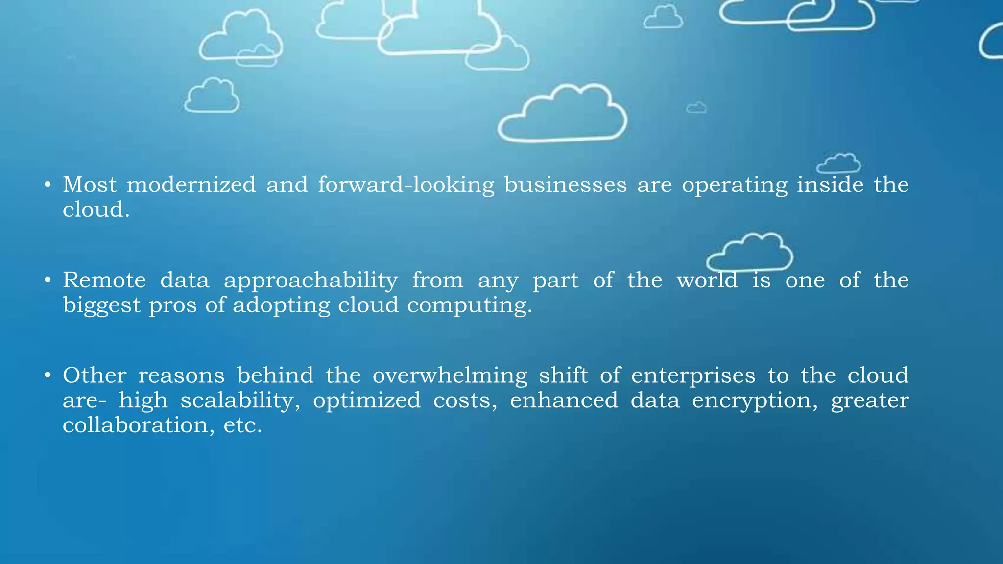 • Most modernized and forward-looking businesses are operating inside the
cloud.
• Remote data approachability from any part of the world is one of the
biggest pros of adopting cloud computing.
• Other reasons behind the overwhelming shift of enterprises to the cloud
are- high scalability, optimized costs, enhanced data encryption, greater
collaboration, etc.
 