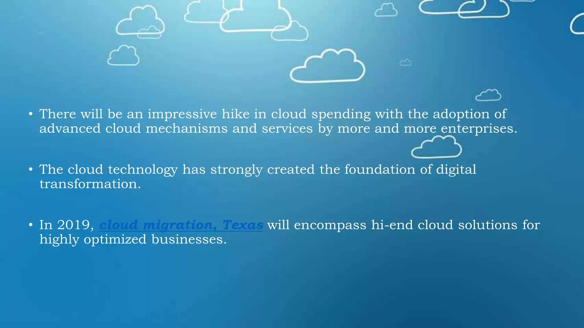 • There will be an impressive hike in cloud spending with the adoption of
advanced cloud mechanisms and services by more and more enterprises.
• The cloud technology has strongly created the foundation of digital
transformation.
• In 2019, cloud migration, Texas will encompass hi-end cloud solutions for
highly optimized businesses.
 