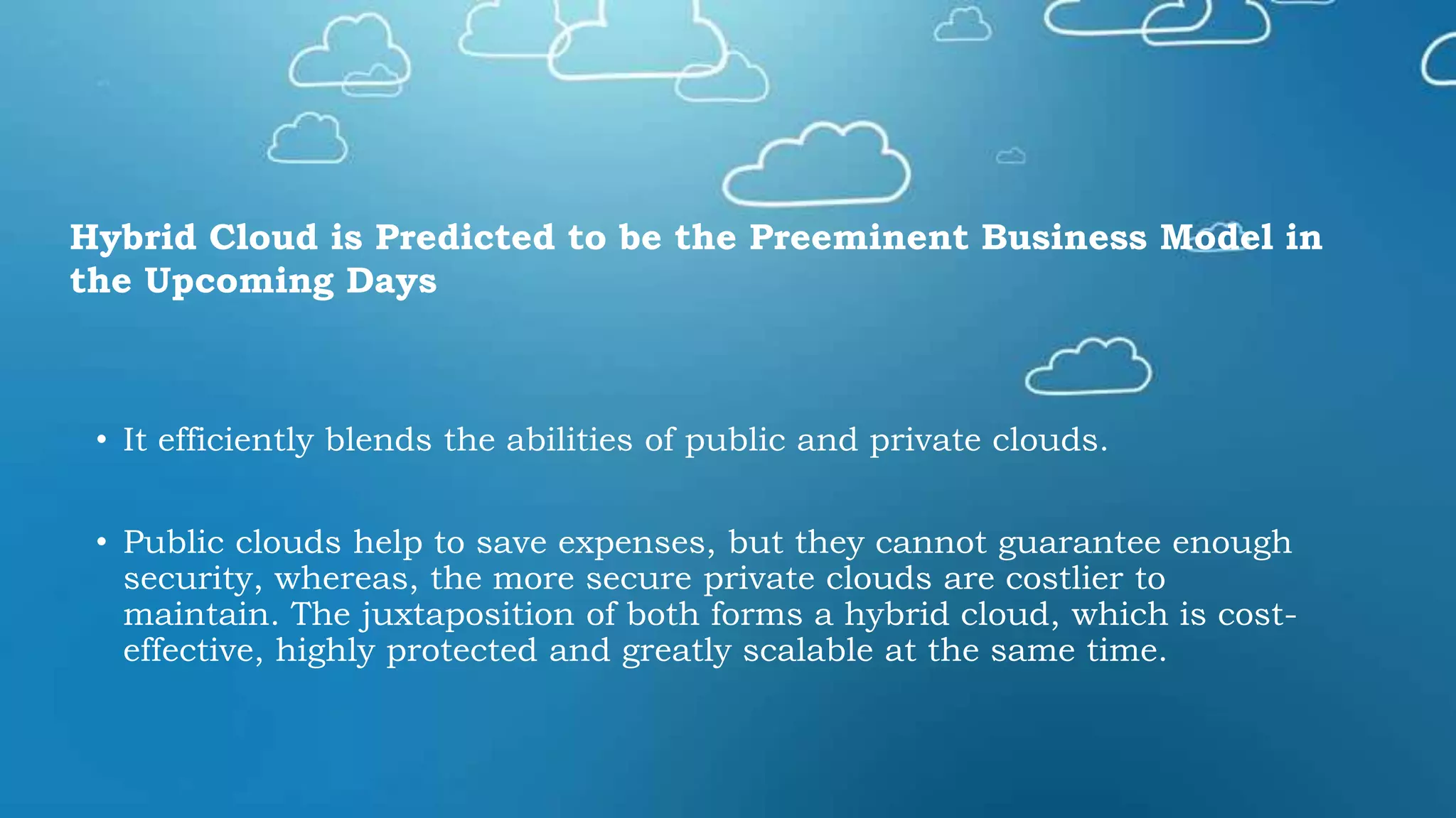 • It efficiently blends the abilities of public and private clouds.
• Public clouds help to save expenses, but they cannot guarantee enough
security, whereas, the more secure private clouds are costlier to
maintain. The juxtaposition of both forms a hybrid cloud, which is cost-
effective, highly protected and greatly scalable at the same time.
Hybrid Cloud is Predicted to be the Preeminent Business Model in
the Upcoming Days
 