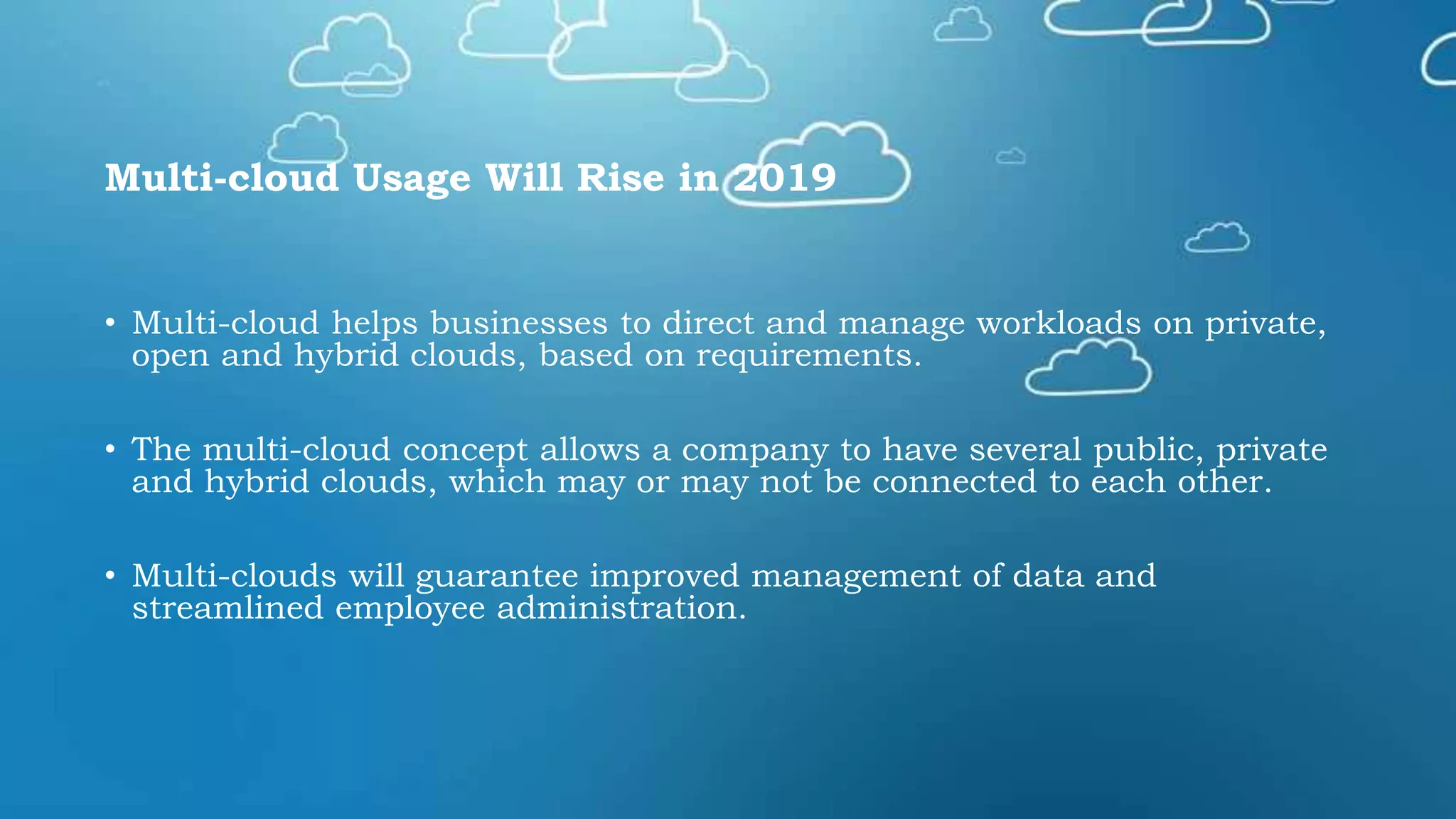 Multi-cloud Usage Will Rise in 2019
• Multi-cloud helps businesses to direct and manage workloads on private,
open and hybrid clouds, based on requirements.
• The multi-cloud concept allows a company to have several public, private
and hybrid clouds, which may or may not be connected to each other.
• Multi-clouds will guarantee improved management of data and
streamlined employee administration.
 
