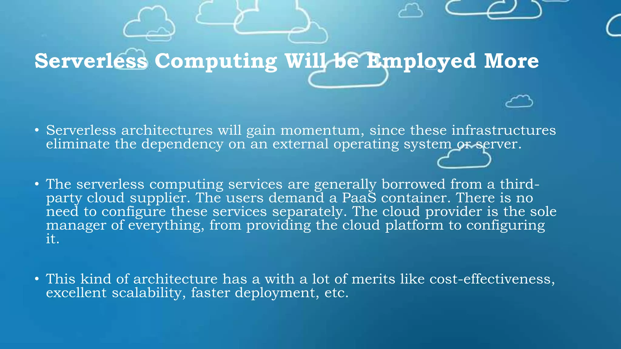Serverless Computing Will be Employed More
• Serverless architectures will gain momentum, since these infrastructures
eliminate the dependency on an external operating system or server.
• The serverless computing services are generally borrowed from a third-
party cloud supplier. The users demand a PaaS container. There is no
need to configure these services separately. The cloud provider is the sole
manager of everything, from providing the cloud platform to configuring
it.
• This kind of architecture has a with a lot of merits like cost-effectiveness,
excellent scalability, faster deployment, etc.
 