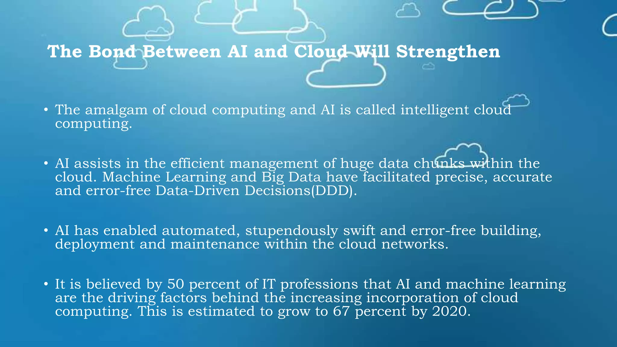 The Bond Between AI and Cloud Will Strengthen
• The amalgam of cloud computing and AI is called intelligent cloud
computing.
• AI assists in the efficient management of huge data chunks within the
cloud. Machine Learning and Big Data have facilitated precise, accurate
and error-free Data-Driven Decisions(DDD).
• AI has enabled automated, stupendously swift and error-free building,
deployment and maintenance within the cloud networks.
• It is believed by 50 percent of IT professions that AI and machine learning
are the driving factors behind the increasing incorporation of cloud
computing. This is estimated to grow to 67 percent by 2020.
 