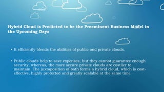 • It efficiently blends the abilities of public and private clouds.
• Public clouds help to save expenses, but they cannot guarantee enough
security, whereas, the more secure private clouds are costlier to
maintain. The juxtaposition of both forms a hybrid cloud, which is cost-
effective, highly protected and greatly scalable at the same time.
Hybrid Cloud is Predicted to be the Preeminent Business Model in
the Upcoming Days
 