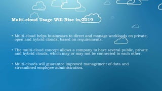 Multi-cloud Usage Will Rise in 2019
• Multi-cloud helps businesses to direct and manage workloads on private,
open and hybrid clouds, based on requirements.
• The multi-cloud concept allows a company to have several public, private
and hybrid clouds, which may or may not be connected to each other.
• Multi-clouds will guarantee improved management of data and
streamlined employee administration.
 