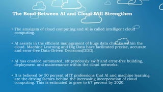 The Bond Between AI and Cloud Will Strengthen
• The amalgam of cloud computing and AI is called intelligent cloud
computing.
• AI assists in the efficient management of huge data chunks within the
cloud. Machine Learning and Big Data have facilitated precise, accurate
and error-free Data-Driven Decisions(DDD).
• AI has enabled automated, stupendously swift and error-free building,
deployment and maintenance within the cloud networks.
• It is believed by 50 percent of IT professions that AI and machine learning
are the driving factors behind the increasing incorporation of cloud
computing. This is estimated to grow to 67 percent by 2020.
 