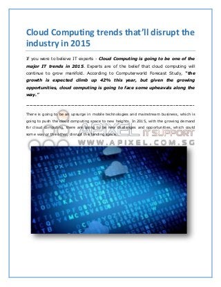 Cloud Computing trends that’ll disrupt the
industry in 2015
If you were to believe IT experts - Cloud Computing is going to be one of the
major IT trends in 2015. Experts are of the belief that cloud computing will
continue to grow manifold. According to Computerworld Forecast Study, “the
growth is expected climb up 42% this year, but given the growing
opportunities, cloud computing is going to face some upheavals along the
way.”
-------------------------------------------------------------------------------------------------
There is going to be an upsurge in mobile technologies and mainstream business, which is
going to push the cloud computing space to new heights. In 2015, with the growing demand
for cloud computing, there are going to be new challenges and opportunities, which could
some way or the other, disrupt the tending space.
 