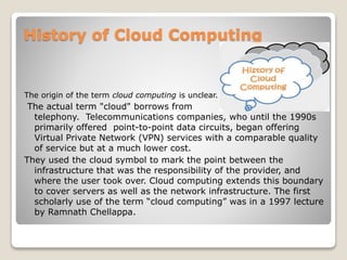 History of Cloud Computing
The origin of the term cloud computing is unclear.
The actual term "cloud" borrows from
telephony. Telecommunications companies, who until the 1990s
primarily offered point-to-point data circuits, began offering
Virtual Private Network (VPN) services with a comparable quality
of service but at a much lower cost.
They used the cloud symbol to mark the point between the
infrastructure that was the responsibility of the provider, and
where the user took over. Cloud computing extends this boundary
to cover servers as well as the network infrastructure. The first
scholarly use of the term “cloud computing” was in a 1997 lecture
by Ramnath Chellappa.
 