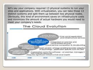 let's say your company required 13 physical systems to run your
sites and applications. With virtualization, you can take those 13
distinct systems and split them up between two physical nodes.
Obviously, this kind of environment saves on infrastructure costs
and minimizes the amount of actual hardware you would need to
meet your company's needs.
 