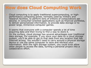 How does Cloud Computing Work
 Cloud computing is to apply traditional supercomputing, or high-
performance computing power, normally used by military and
research facilities, to perform tens of trillions of computations per
second, in consumer-oriented applications such as financial portfolios,
to deliver personalized information, to provide data storage or to
power large, immersive computer games.
It seems that everyone with a computer spends a lot of time
acquiring data and then trying to find a way to store it.
• On the surface, cloud storage has several advantages over traditional
data storage. For example, if you store your data on a cloud storage
system, you'll be able to get to that data from any location that has
Internet access. You wouldn't need to carry around a physical storage
device or use the same computer to save and retrieve your
information. With the right storage system, you could even allow
other people to access the data, turning a personal project into a
collaborative effort.
 