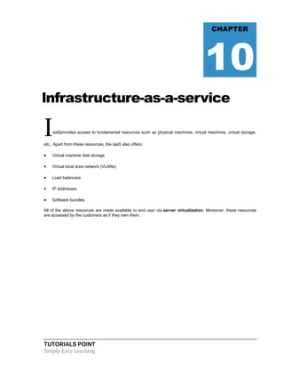 TUTORIALS POINT
Simply Easy Learning
lnfrastructure-as-a-service
IaaSprovides access to fundamental resources such as physical machines, virtual machines, virtual storage,
etc., Apart from these resources, the IaaS also offers:
 Virtual machine disk storage
 Virtual local area network (VLANs)
 Load balancers
 IP addresses
 Software bundles
All of the above resources are made available to end user via server virtualization. Moreover, these resources
are accessed by the customers as if they own them.
CHAPTER
10
 