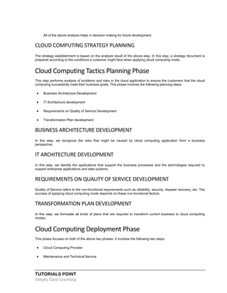 TUTORIALS POINT
Simply Easy Learning
All of the above analysis helps in decision making for future development.
CLOUD COMPUTING STRATEGY PLANNING
The strategy establishment is based on the analysis result of the above step. In this step, a strategy document is
prepared according to the conditions a customer might face when applying cloud computing mode.
Cloud Computing Tactics Planning Phase
This step performs analysis of problems and risks in the cloud application to ensure the customers that the cloud
computing successfully meet their business goals. This phase involves the following planning steps:
 Business Architecture Development
 IT Architecture development
 Requirements on Quality of Service Development
 Transformation Plan development
BUSINESS ARCHITECTURE DEVELOPMENT
In this step, we recognize the risks that might be caused by cloud computing application from a business
perspective.
IT ARCHITECTURE DEVELOPMENT
In this step, we identify the applications that support the business processes and the technologies required to
support enterprise applications and data systems.
REQUIREMENTS ON QUALITY OF SERVICE DEVELOPMENT
Quality of Service refers to the non-functional requirements such as reliability, security, disaster recovery, etc. The
success of applying cloud computing mode depends on these non-functional factors.
TRANSFORMATION PLAN DEVELOPMENT
In this step, we formulate all kinds of plans that are required to transform current business to cloud computing
modes.
Cloud Computing Deployment Phase
This phase focuses on both of the above two phases. It involves the following two steps:
 Cloud Computing Provider
 Maintenance and Technical Service
 
