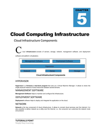 TUTORIALS POINT
Simply Easy Learning
Cloud Computing Infrastructure
Cloud Infrastructure Components
Cloud infrastructure consists of servers, storage, network, management software, and deployment
software and platform virtualization.
HYPERVISOR
Hypervisor is a firmware or low-level program that acts as a Virtual Machine Manager. It allows to share the
single physical instance of cloud resources between several tenants.
MANAGEMENT SOFTWARE
Management Software helps to maintain and configure the infrastructure.
DEPLOYMENT SOFTWARE
Deployment software helps to deploy and integrate the application on the cloud.
NETWORK
Network is the key component of cloud infrastructure. It allows to connect cloud services over the Internet. It is
also possible to deliver network as a utility over the Internet, i.e., the consumer can customize the network route
and protocol.
CHAPTER
5
 