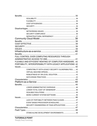 TUTORIALS POINT
Simply Easy Learning
Benefits ................................................................................................... 35
SCALABILITY ......................................................................................... 36
FLEXIBILITY........................................................................................... 36
COST EFFICIENCIES ............................................................................ 36
SECURITY.............................................................................................. 36
Disadvantages......................................................................................... 36
NETWORKING ISSUES......................................................................... 36
SECURITY COMPLIANCE..................................................................... 36
INFRASTRUCTURAL DEPENDENCY................................................... 37
Community Cloud Model........................................................ 38
Benefits ................................................................................................... 39
COST EFFECTIVE.................................................................................. 39
SECURITY .............................................................................................. 39
ISSUES ................................................................................................... 39
lnfrastructure-as-a-service...................................................... 40
Benefits ................................................................................................... 41
FULL CONTROL OVER COMPUTING RESOURCES THROUGH
ADMINISTRATIVE ACCESS TO VMS .................................................... 41
FLEXIBLE AND EFFICIENT RENTING OF COMPUTER HARDWARE . 42
PORTABILITY, INTEROPERABILITY WITH LEGACY APPLICATIONS 42
Issues...................................................................................................... 42
COMPATIBILITY WITH LEGACY SECURITY VULNERABILITIES....... 42
VIRTUAL MACHINE SPRAWL............................................................... 43
ROBUSTNESS OF VM-LEVEL ISOLATION.......................................... 43
DATA ERASE PRACTICES ................................................................... 43
Characteristics......................................................................................... 43
Platform-as-a-Service ............................................................ 44
Benefits ................................................................................................... 45
LOWER ADMINISTRATIVE OVERHEAD .............................................. 46
LOWER TOTAL COST OF OWNERSHIP.............................................. 46
SCALABLE SOLUTIONS ....................................................................... 46
MORE CURRENT SYSTEM SOFTWARE ............................................. 46
Issues...................................................................................................... 46
LACK OF PORTABILITY BETWEEN PAAS CLOUDS .......................... 47
EVENT BASED PROCESSOR SCHEDULING...................................... 47
SECURITY ENGINEERING OF PAAS APPLICATIONS ....................... 47
Characteristics......................................................................................... 47
PaaS Types............................................................................................. 48
STAND-ALONE DEVELOPMENT ENVIRONMENTS............................ 48
 