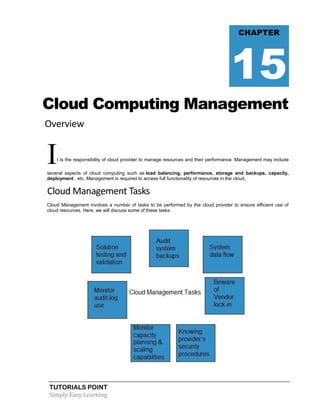 TUTORIALS POINT
Simply Easy Learning
Cloud Computing Management
Overview
It is the responsibility of cloud provider to manage resources and their performance. Management may include
several aspects of cloud computing such as load balancing, performance, storage and backups, capacity,
deployment , etc. Management is required to access full functionality of resources in the cloud.
Cloud Management Tasks
Cloud Management involves a number of tasks to be performed by the cloud provider to ensure efficient use of
cloud resources. Here, we will discuss some of these tasks:
CHAPTER
15
 