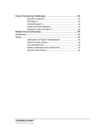 TUTORIALS POINT
Simply Easy Learning
Cloud Computing Challenges................................................. 82
SECURITY & PRIVACY.......................................................................... 82
PORTABILITY......................................................................................... 82
INTEROPERABILITY.............................................................................. 83
COMPUTING PERFORMANCE............................................................. 83
RELIABILITY AND AVAILABILITY ......................................................... 83
Mobile Cloud Computing........................................................ 84
Architecture ............................................................................................. 84
Issues...................................................................................................... 85
EMERGENCY EFFICIENT TRANSMISSION......................................... 85
ARCHITECTURAL ISSUES ................................................................... 85
LIVE VM MIGRATION ............................................................................ 85
MOBILE COMMUNICATION CONGESTION......................................... 85
SECURITY AND PRIVACY .................................................................... 86
 
