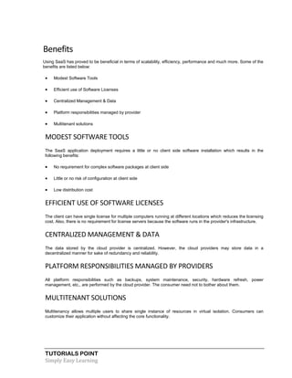TUTORIALS POINT
Simply Easy Learning
Benefits
Using SaaS has proved to be beneficial in terms of scalability, efficiency, performance and much more. Some of the
benefits are listed below:
 Modest Software Tools
 Efficient use of Software Licenses
 Centralized Management & Data
 Platform responsibilities managed by provider
 Multitenant solutions
MODEST SOFTWARE TOOLS
The SaaS application deployment requires a little or no client side software installation which results in the
following benefits:
 No requirement for complex software packages at client side
 Little or no risk of configuration at client side
 Low distribution cost
EFFICIENT USE OF SOFTWARE LICENSES
The client can have single license for multiple computers running at different locations which reduces the licensing
cost. Also, there is no requirement for license servers because the software runs in the provider's infrastructure.
CENTRALIZED MANAGEMENT & DATA
The data stored by the cloud provider is centralized. However, the cloud providers may store data in a
decentralized manner for sake of redundancy and reliability.
PLATFORM RESPONSIBILITIES MANAGED BY PROVIDERS
All platform responsibilities such as backups, system maintenance, security, hardware refresh, power
management, etc., are performed by the cloud provider. The consumer need not to bother about them.
MULTITENANT SOLUTIONS
Multitenancy allows multiple users to share single instance of resources in virtual isolation. Consumers can
customize their application without affecting the core functionality.
 