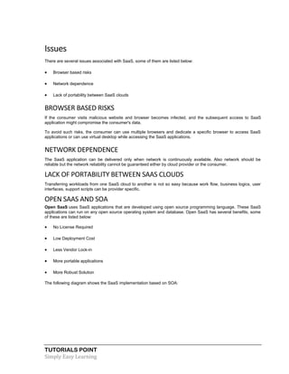 TUTORIALS POINT
Simply Easy Learning
Issues
There are several issues associated with SaaS, some of them are listed below:
 Browser based risks
 Network dependence
 Lack of portability between SaaS clouds
BROWSER BASED RISKS
If the consumer visits malicious website and browser becomes infected, and the subsequent access to SaaS
application might compromise the consumer's data.
To avoid such risks, the consumer can use multiple browsers and dedicate a specific browser to access SaaS
applications or can use virtual desktop while accessing the SaaS applications.
NETWORK DEPENDENCE
The SaaS application can be delivered only when network is continuously available. Also network should be
reliable but the network reliability cannot be guaranteed either by cloud provider or the consumer.
LACK OF PORTABILITY BETWEEN SAAS CLOUDS
Transferring workloads from one SaaS cloud to another is not so easy because work flow, business logics, user
interfaces, support scripts can be provider specific.
OPEN SAAS AND SOA
Open SaaS uses SaaS applications that are developed using open source programming language. These SaaS
applications can run on any open source operating system and database. Open SaaS has several benefits, some
of these are listed below:
 No License Required
 Low Deployment Cost
 Less Vendor Lock-in
 More portable applications
 More Robust Solution
The following diagram shows the SaaS implementation based on SOA:
 
