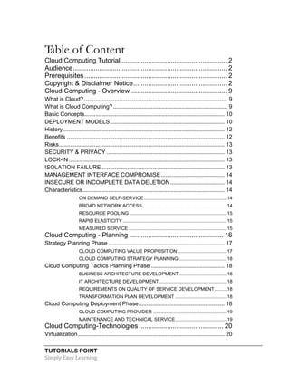 TUTORIALS POINT
Simply Easy Learning
Table of Content
Cloud Computing Tutorial......................................................... 2
Audience.................................................................................. 2
Prerequisites............................................................................ 2
Copyright & Disclaimer Notice.................................................. 2
Cloud Computing - Overview ................................................... 9
What is Cloud? .......................................................................................... 9
What is Cloud Computing?........................................................................ 9
Basic Concepts........................................................................................ 10
DEPLOYMENT MODELS........................................................................ 10
History ..................................................................................................... 12
Benefits ................................................................................................... 12
Risks........................................................................................................ 13
SECURITY & PRIVACY .......................................................................... 13
LOCK-IN.................................................................................................. 13
ISOLATION FAILURE ............................................................................. 13
MANAGEMENT INTERFACE COMPROMISE........................................ 14
INSECURE OR INCOMPLETE DATA DELETION.................................. 14
Characteristics......................................................................................... 14
ON DEMAND SELF-SERVICE............................................................... 14
BROAD NETWORK ACCESS................................................................ 14
RESOURCE POOLING .......................................................................... 15
RAPID ELASTICITY ............................................................................... 15
MEASURED SERVICE........................................................................... 15
Cloud Computing - Planning .................................................. 16
Strategy Planning Phase ......................................................................... 17
CLOUD COMPUTING VALUE PROPOSITION ..................................... 17
CLOUD COMPUTING STRATEGY PLANNING .................................... 18
Cloud Computing Tactics Planning Phase .............................................. 18
BUSINESS ARCHITECTURE DEVELOPMENT .................................... 18
IT ARCHITECTURE DEVELOPMENT ................................................... 18
REQUIREMENTS ON QUALITY OF SERVICE DEVELOPMENT......... 18
TRANSFORMATION PLAN DEVELOPMENT ....................................... 18
Cloud Computing Deployment Phase...................................................... 18
CLOUD COMPUTING PROVIDER ........................................................ 19
MAINTENANCE AND TECHNICAL SERVICE....................................... 19
Cloud Computing-Technologies ............................................. 20
Virtualization............................................................................................ 20
 