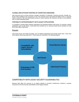 TUTORIALS POINT
Simply Easy Learning
FLEXIBLEAND EFFICIENT RENTING OF COMPUTERHARDWARE
IaaS resources such as virtual machines, storages, bandwidth, IP addresses, monitoring services, firewalls, etc.,
all are made available to the consumers on rent. The consumer has to pay based the length of time a consumer
retains a resource. Also with administrative access to virtual machines, the consumer can also run any software,
even a custom operating system.
PORTABILITY, INTEROPERABILITY WITH LEGACY APPLICATIONS
It is possible to maintain legacy between applications and workloads between IaaS clouds. For example, network
applications such as web server, e-mail server that normally runs on consumer-owned server hardware can also
be run from VMs in IaaS cloud.
Issues
IaaS shares issues with PaaS and SaaS, such as Network dependence and browser based risks. It also have
some specific issues associated with it. These issues are mentioned in the following diagram:
COMPATIBILITY WITH LEGACY SECURITY VULNERABILITIES
Because IaaS offers the consumer to run legacy software in provider's infrastructure, therefore it exposes
consumers to all of the security vulnerabilities of such legacy software.
 