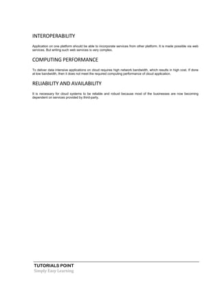 TUTORIALS POINT
Simply Easy Learning
INTEROPERABILITY
Application on one platform should be able to incorporate services from other platform. It is made possible via web
services. But writing such web services is very complex.
COMPUTING PERFORMANCE
To deliver data intensive applications on cloud requires high network bandwidth, which results in high cost. If done
at low bandwidth, then it does not meet the required computing performance of cloud application.
RELIABILITY AND AVAILABILITY
It is necessary for cloud systems to be reliable and robust because most of the businesses are now becoming
dependent on services provided by third-party.
 