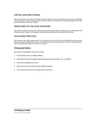 TUTORIALS POINT
Simply Easy Learning
VIRTUAL MACHINE SPRAWL
The VM can become out of date with respect to security updates because IaaS allows the consumer to operate the
virtual machines in running, suspended and off state. However, the provider can automatically update such VMs,
but this mechanism is hard and complex.
ROBUSTNESS OF VM-LEVEL ISOLATION
IaaS offers an isolated environment to individual consumers through hypervisor. Hypervisor is a software layer that
includes hardware support for virtualization to split a physical computer into multiple virtual machines.
DATA ERASE PRACTICES
The consumer uses virtual machines that in turn uses the common disk resources provided by the cloud provider.
When the consumer releases the resource, the cloud provider must ensure that next consumer to rent the resource
does not observe data residue from previous consumer.
Characteristics
Here are the characteristics of IaaS service model:
 Virtual machines with pre-installed software.
 Virtual machines with pre-installed Operating Systems such as Windows, Linux, and Solaris.
 On-demand availability of resources.
 Allows to store copies of particular data in different locations.
 The computing resources can be easily scaled up and down.
 