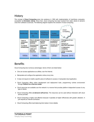 TUTORIALS POINT
Simply Easy Learning
History
The concept of Cloud Computing came into existence in 1950 with implementation of mainframe computers,
accessible via thin/static clients. Since then, cloud computing has been evolved from static clients to dynamic
ones from software to services. The following diagram explains the evolution of cloud computing:
Benefits
Cloud Computing has numerous advantages. Some of them are listed below:
 One can access applications as utilities, over the Internet.
 Manipulate and configure the application online at any time.
 It does not require to install a specific piece of software to access or manipulate cloud application.
 Cloud Computing offers online development and deployment tools, programming runtime environment
through Platform as a Service model.
 Cloud resources are available over the network in a manner that provides platform independent access to any
type of clients.
 Cloud Computing offers on-demand self-service. The resources can be used without interaction with cloud
service provider.
 Cloud Computing is highly cost effective because it operates at higher efficiencies with greater utilization. It
just requires an Internet connection.
 Cloud Computing offers load balancing that makes it more reliable.
 
