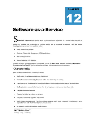 TUTORIALS POINT
Simply Easy Learning
Software-as-a-Service
Softwareas a Service(SaaS )model allows to provide software application as a service to the end users. It
refers to a software that is deployed on a hosted service and is accessible via Internet. There are several
SaaSapplications, some of them are listed below:
 Billing and Invoicing System
 Customer Relationship Management (CRM) applications
 Help Desk Applications
 Human Resource (HR) Solutions
Some of the SaaS applications are not customizable such as an Office Suite. But SaaS provides us Application
Programming Interface (API), which allows the developer to develop a customized application.
Characteristics
Here are the characteristics of SaaS service model:
 SaaS makes the software available over the Internet.
 The Software are maintained by the vendor rather than where they are running.
 The license to the software may be subscription based or usage based. And it is billed on recurring basis.
 SaaS applications are cost effective since they do not require any maintenance at end user side.
 They are available on demand.
 They can be scaled up or down on demand.
 They are automatically upgraded and updated.
 SaaS offers share data model. Therefore, multiple users can share single instance of infrastructure. It is not
required to hard code the functionality for individual users.
 All users are running same version of the software.
CHAPTER
12
 