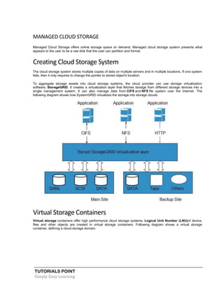 TUTORIALS POINT
Simply Easy Learning
MANAGED CLOUD STORAGE
Managed Cloud Storage offers online storage space on demand. Managed cloud storage system presents what
appears to the user to be a raw disk that the user can partition and format.
Creating Cloud Storage System
The cloud storage system stores multiple copies of data on multiple servers and in multiple locations. If one system
fails, then it only requires to change the pointer to stored object's location.
To aggregate storage assets into cloud storage systems, the cloud provider can use storage virtualization
software, StorageGRID. It creates a virtualization layer that fetches storage from different storage devices into a
single management system. It can also manage data from CIFS and NFS file system over the Internet. The
following diagram shows how SystemGRID virtualizes the storage into storage clouds:
Virtual Storage Containers
Virtual storage containers offer high performance cloud storage systems. Logical Unit Number (LNU)of device,
files and other objects are created in virtual storage containers. Following diagram shows a virtual storage
container, defining a cloud storage domain:
 