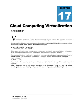 TUTORIALS POINT
Simply Easy Learning
Cloud Computing Virtualization
Virtualization
Virtualization is a technique, which allows to share single physical instance of an application or resource
among multiple organizations or tenants (customers). It does so by assigning a logical nameto a physical resource
and providing a pointer to that physical resource when demanded.
Virtualization Concept
Creating a virtual machine over existing operating system and hardware is referred as Hardware Virtualization.
Virtual Machines provide an environment that is logically separated from the underlying hardware.
The machine on which the virtual machine is created is known as host machine and virtual machineis referred as
a guest machine. This virtual machine is managed by a software or firmware, which is known as hypervisor.
HYPERVISOR
Hypervisor is a firmware or low-level program that acts as a Virtual Machine Manager. There are two types of
hypervisor:
Type 1 hypervisor runs on bare system. LynxSecure, RTS Hypervisor, Oracle VM, Sun xVM Server,
VirtualLogic VLX are examples of Type 1 hypervisor. The following diagram shows the Type 1 hypervisor.
CHAPTER
17
 